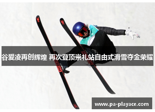 谷爱凌再创辉煌 再次登顶崇礼站自由式滑雪夺金荣耀