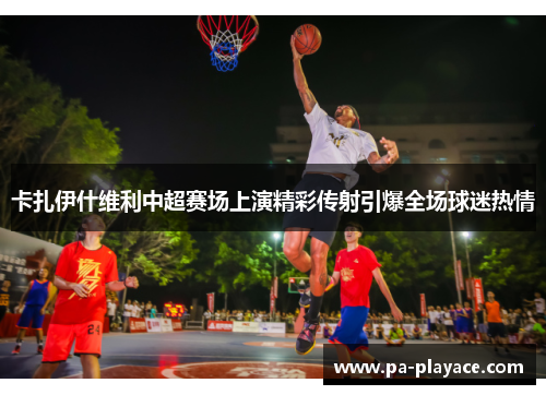 卡扎伊什维利中超赛场上演精彩传射引爆全场球迷热情