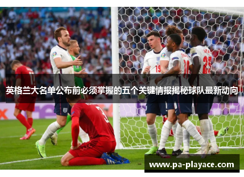 英格兰大名单公布前必须掌握的五个关键情报揭秘球队最新动向