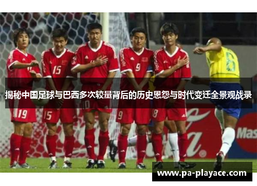 揭秘中国足球与巴西多次较量背后的历史恩怨与时代变迁全景观战录