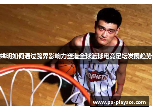 姚明如何通过跨界影响力塑造全球篮球电竞足坛发展趋势