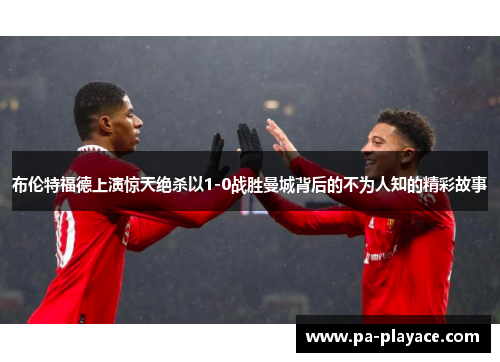 布伦特福德上演惊天绝杀以1-0战胜曼城背后的不为人知的精彩故事