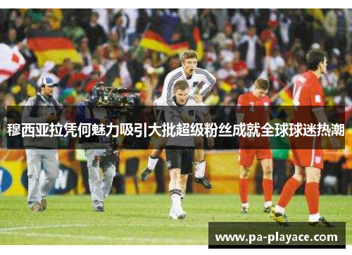 穆西亚拉凭何魅力吸引大批超级粉丝成就全球球迷热潮 穆西亚拉凭何魅力吸引大批超级粉丝成就全球球迷热潮