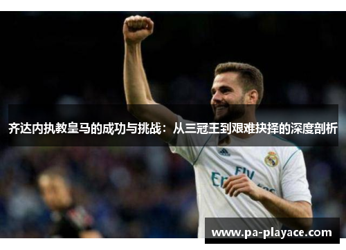 齐达内执教皇马的成功与挑战：从三冠王到艰难抉择的深度剖析