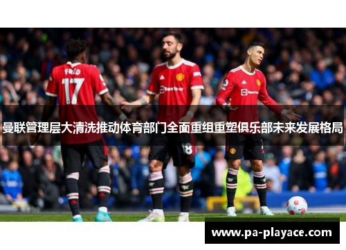曼联管理层大清洗推动体育部门全面重组重塑俱乐部未来发展格局 曼联管理层大清洗推动体育部门全面重组重塑俱乐部未来发展格局